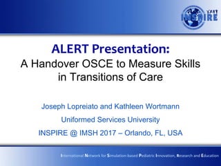 ALERT Presentation:
A Handover OSCE to Measure Skills
in Transitions of Care
Joseph Lopreiato and Kathleen Wortmann
Uniformed Services University
INSPIRE @ IMSH 2017 – Orlando, FL, USA
International Network for Simulation-based Pediatric Innovation, Research and Education
 