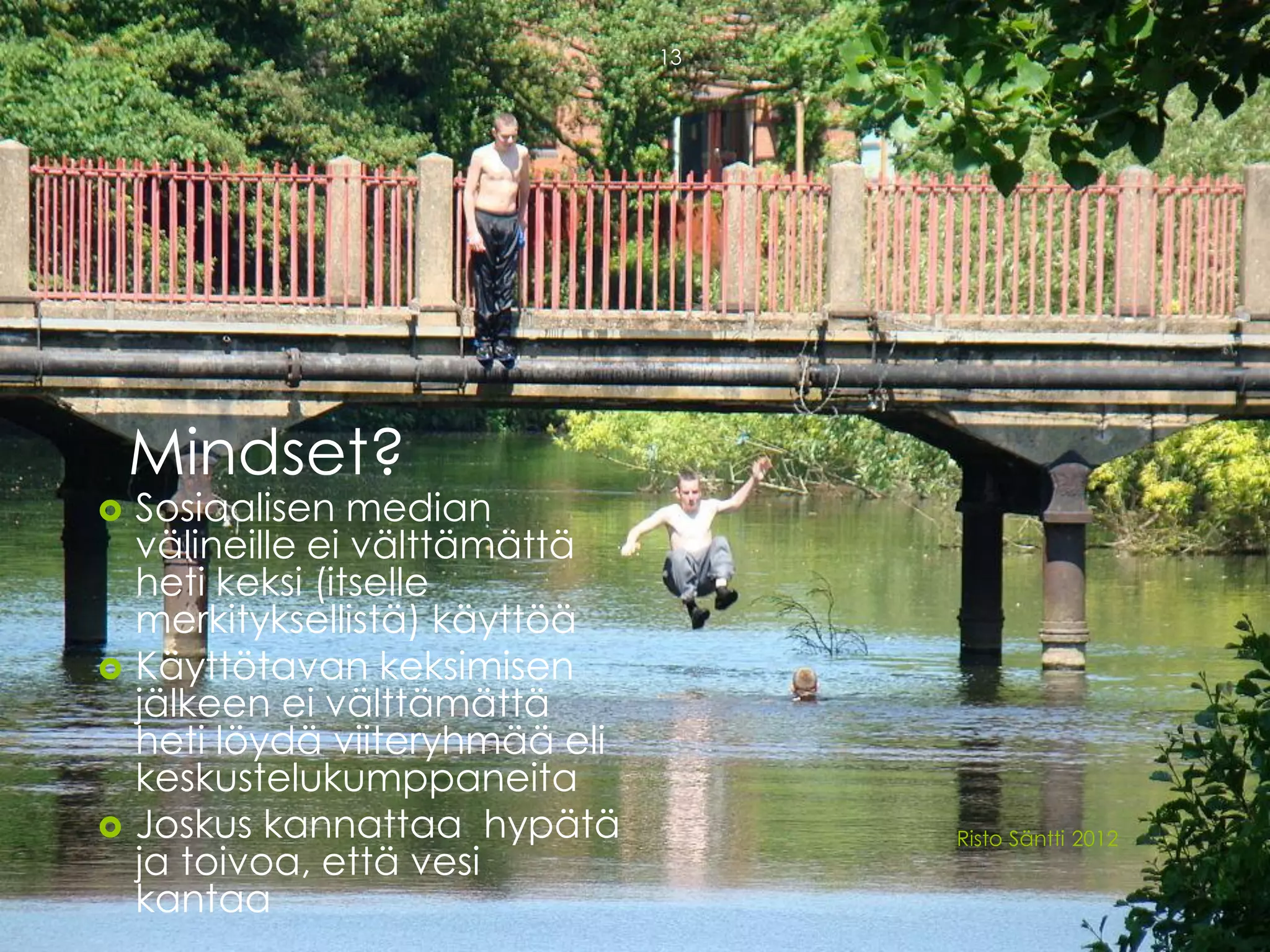 13




    Mindset?
   Sosiaalisen median
    välineille ei välttämättä
    heti keksi (itselle
    merkityksellistä) käyttöä
   Käyttötavan keksimisen
    jälkeen ei välttämättä
    heti löydä viiteryhmää eli
    keskustelukumppaneita
   Joskus kannattaa hypätä           Risto Säntti 2012
    ja toivoa, että vesi
    kantaa
 
