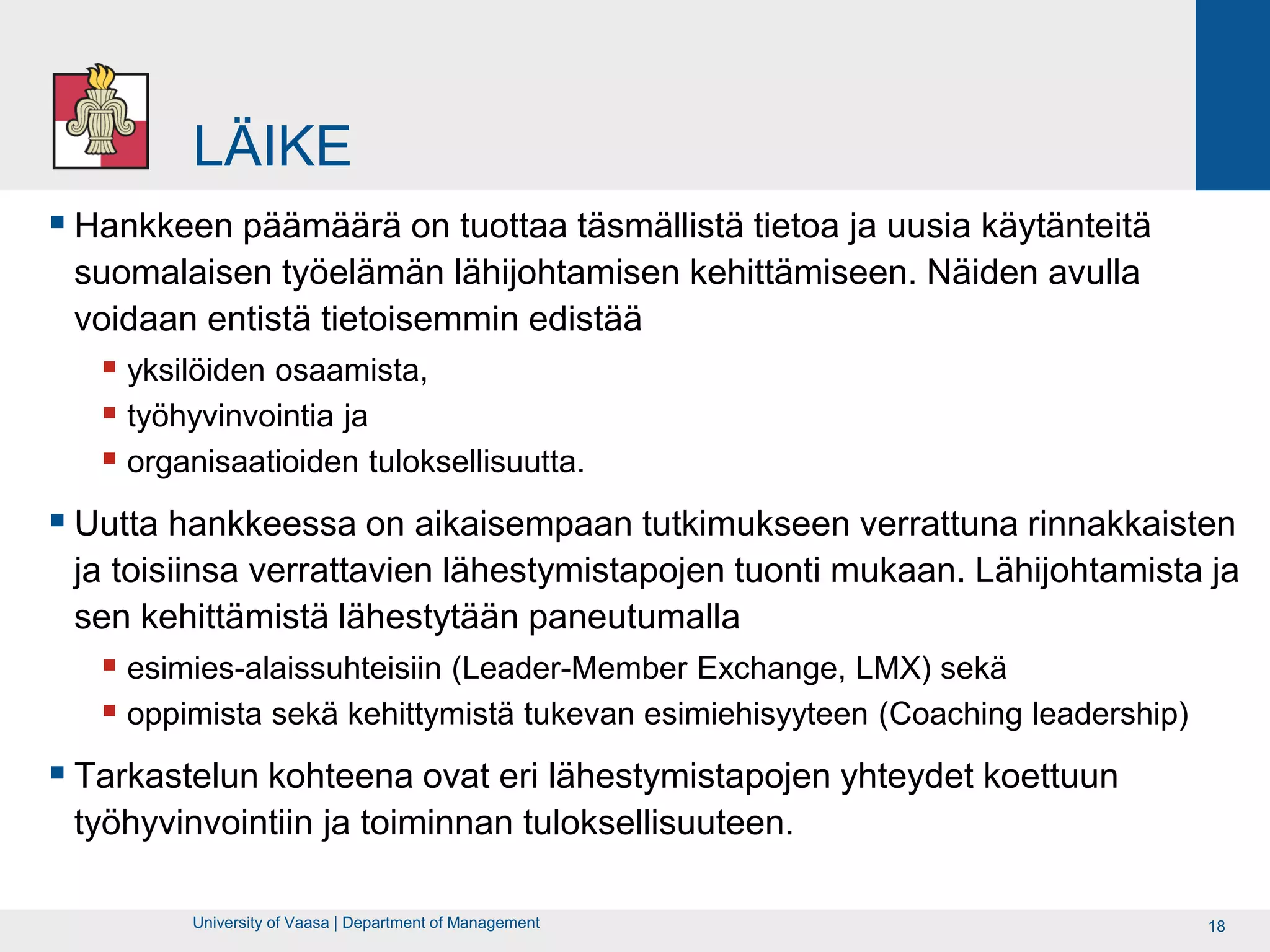LÄIKE
 Hankkeen päämäärä on tuottaa täsmällistä tietoa ja uusia käytänteitä
 suomalaisen työelämän lähijohtamisen kehittämiseen. Näiden avulla
 voidaan entistä tietoisemmin edistää
    yksilöiden osaamista,
    työhyvinvointia ja
    organisaatioiden tuloksellisuutta.
 Uutta hankkeessa on aikaisempaan tutkimukseen verrattuna rinnakkaisten
 ja toisiinsa verrattavien lähestymistapojen tuonti mukaan. Lähijohtamista ja
 sen kehittämistä lähestytään paneutumalla
    esimies-alaissuhteisiin (Leader-Member Exchange, LMX) sekä
    oppimista sekä kehittymistä tukevan esimiehisyyteen (Coaching leadership)
 Tarkastelun kohteena ovat eri lähestymistapojen yhteydet koettuun
 työhyvinvointiin ja toiminnan tuloksellisuuteen.

         University of Vaasa | Department of Management                          18
 