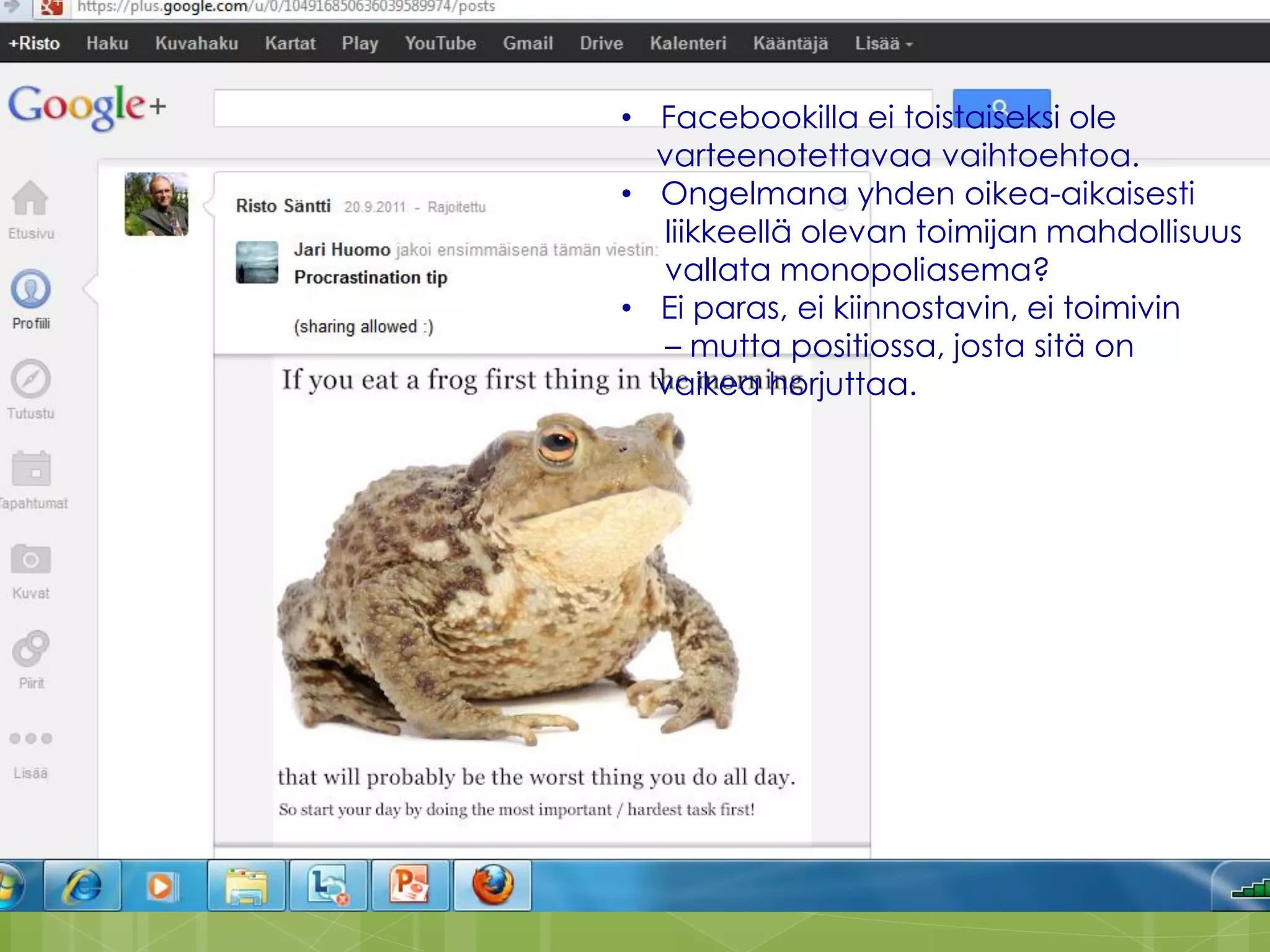 25


• Facebookilla ei toistaiseksi ole
  varteenotettavaa vaihtoehtoa.
• Ongelmana yhden oikea-aikaisesti
  liikkeellä olevan toimijan mahdollisuus
  vallata monopoliasema?
• Ei paras, ei kiinnostavin, ei toimivin
  – mutta positiossa, josta sitä on
  vaikea horjuttaa.




                      Risto Säntti 2012
 