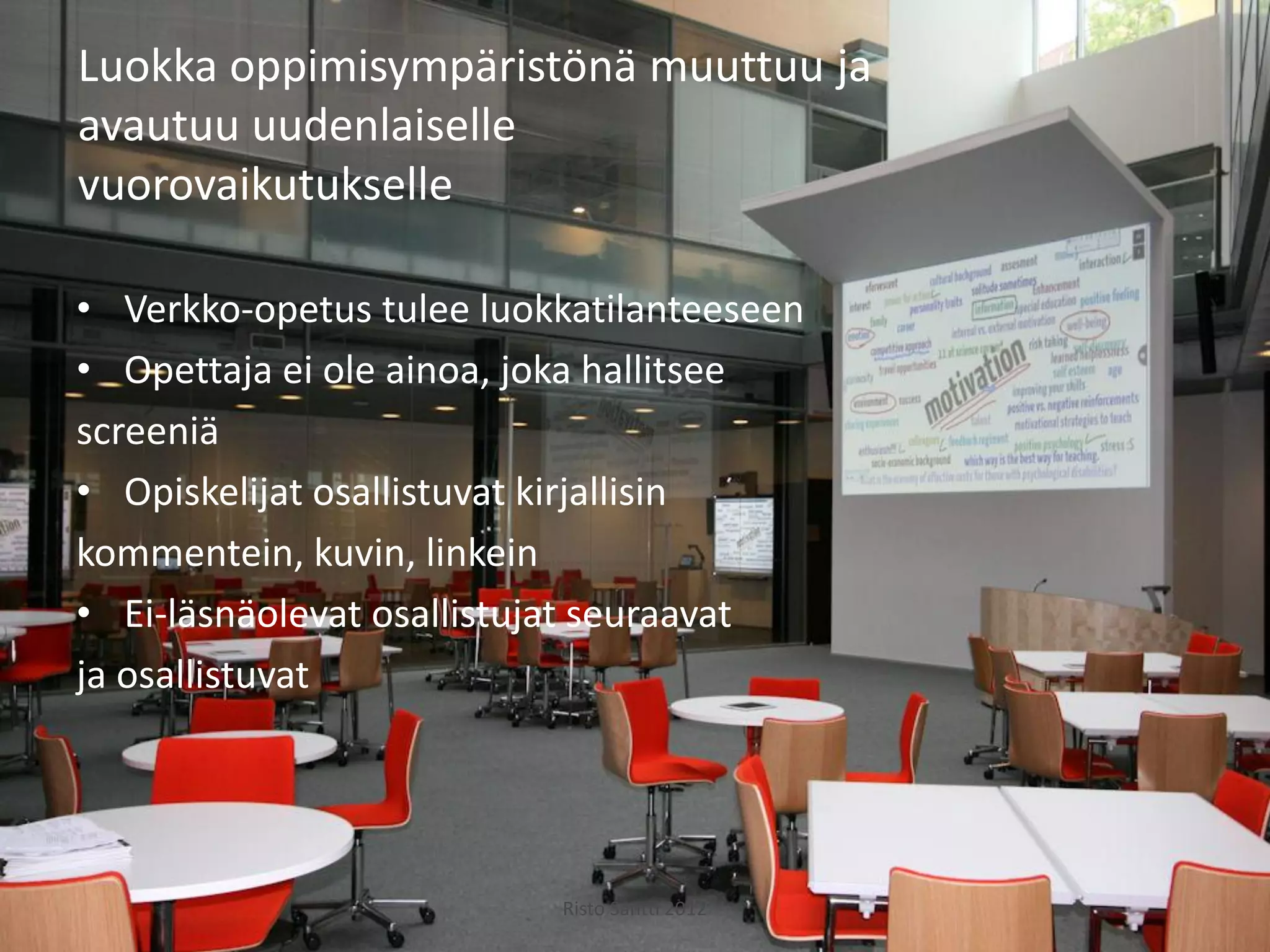 Luokka oppimisympäristönä muuttuu ja
avautuu uudenlaiselle
vuorovaikutukselle

• Verkko-opetus tulee luokkatilanteeseen
• Opettaja ei ole ainoa, joka hallitsee
screeniä
• Opiskelijat osallistuvat kirjallisin
kommentein, kuvin, linkein
• Ei-läsnäolevat osallistujat seuraavat
ja osallistuvat




                          Risto Säntti 2012
 