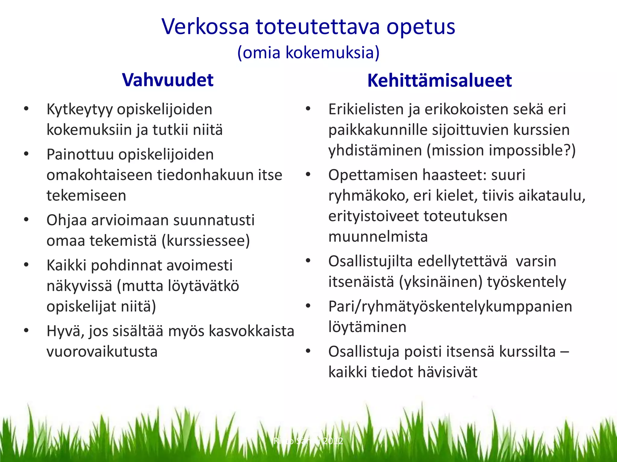 Verkossa toteutettava opetus
                             (omia kokemuksia)
             Vahvuudet                                Kehittämisalueet
• Kytkeytyy opiskelijoiden               • Erikielisten ja erikokoisten sekä eri
  kokemuksiin ja tutkii niitä              paikkakunnille sijoittuvien kurssien
• Painottuu opiskelijoiden                 yhdistäminen (mission impossible?)
  omakohtaiseen tiedonhakuun itse        • Opettamisen haasteet: suuri
  tekemiseen                               ryhmäkoko, eri kielet, tiivis aikataulu,
• Ohjaa arvioimaan suunnatusti             erityistoiveet toteutuksen
  omaa tekemistä (kurssiessee)             muunnelmista
• Kaikki pohdinnat avoimesti             • Osallistujilta edellytettävä varsin
  näkyvissä (mutta löytävätkö              itsenäistä (yksinäinen) työskentely
  opiskelijat niitä)                     • Pari/ryhmätyöskentelykumppanien
• Hyvä, jos sisältää myös kasvokkaista     löytäminen
  vuorovaikutusta                        • Osallistuja poisti itsensä kurssilta –
                                           kaikki tiedot hävisivät


                                  Risto Säntti 2012
 