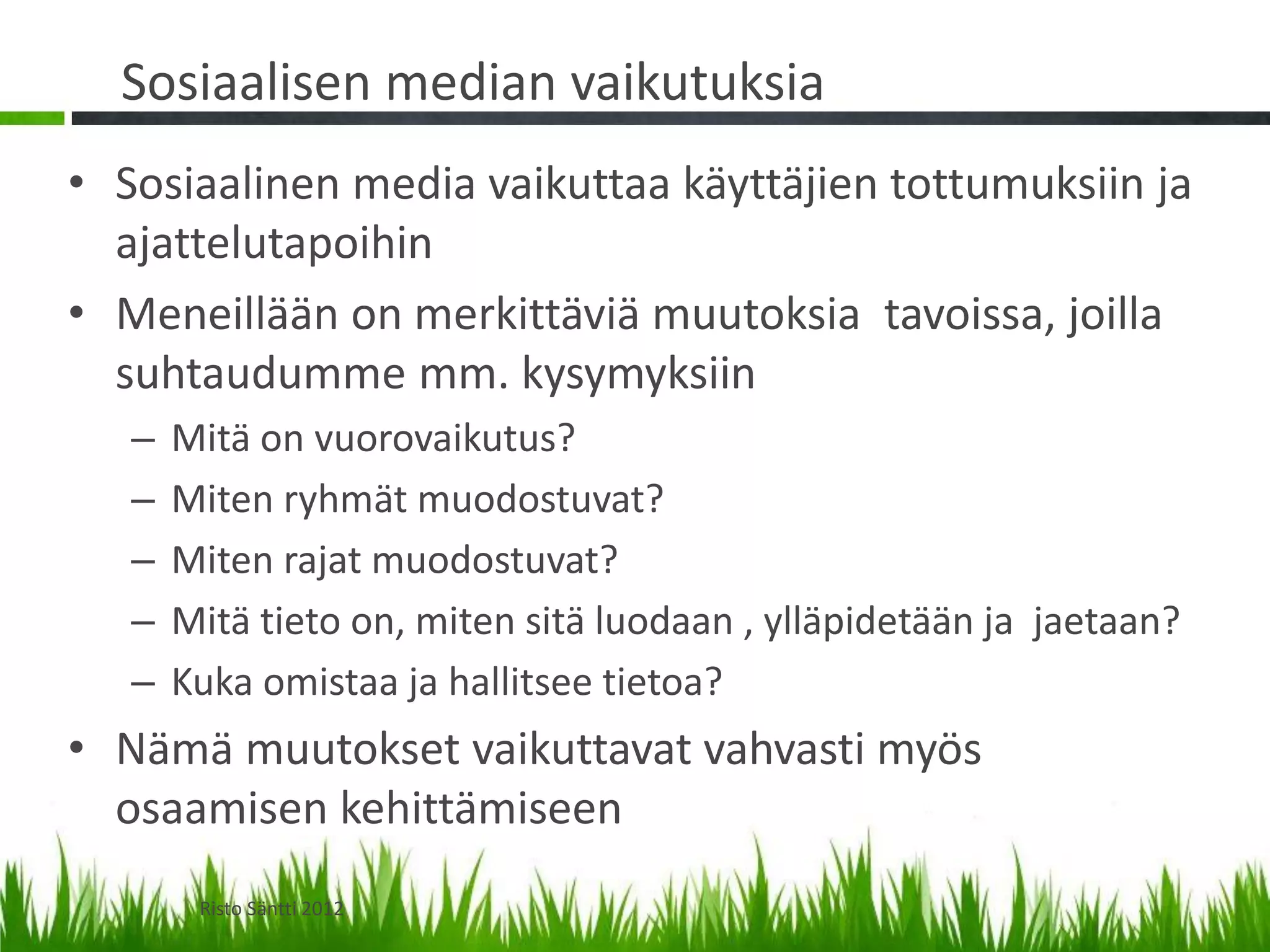 Sosiaalisen median vaikutuksia
• Sosiaalinen media vaikuttaa käyttäjien tottumuksiin ja
  ajattelutapoihin
• Meneillään on merkittäviä muutoksia tavoissa, joilla
  suhtaudumme mm. kysymyksiin
   –   Mitä on vuorovaikutus?
   –   Miten ryhmät muodostuvat?
   –   Miten rajat muodostuvat?
   –   Mitä tieto on, miten sitä luodaan , ylläpidetään ja jaetaan?
   –   Kuka omistaa ja hallitsee tietoa?
• Nämä muutokset vaikuttavat vahvasti myös
  osaamisen kehittämiseen
        Risto Säntti 2012
 