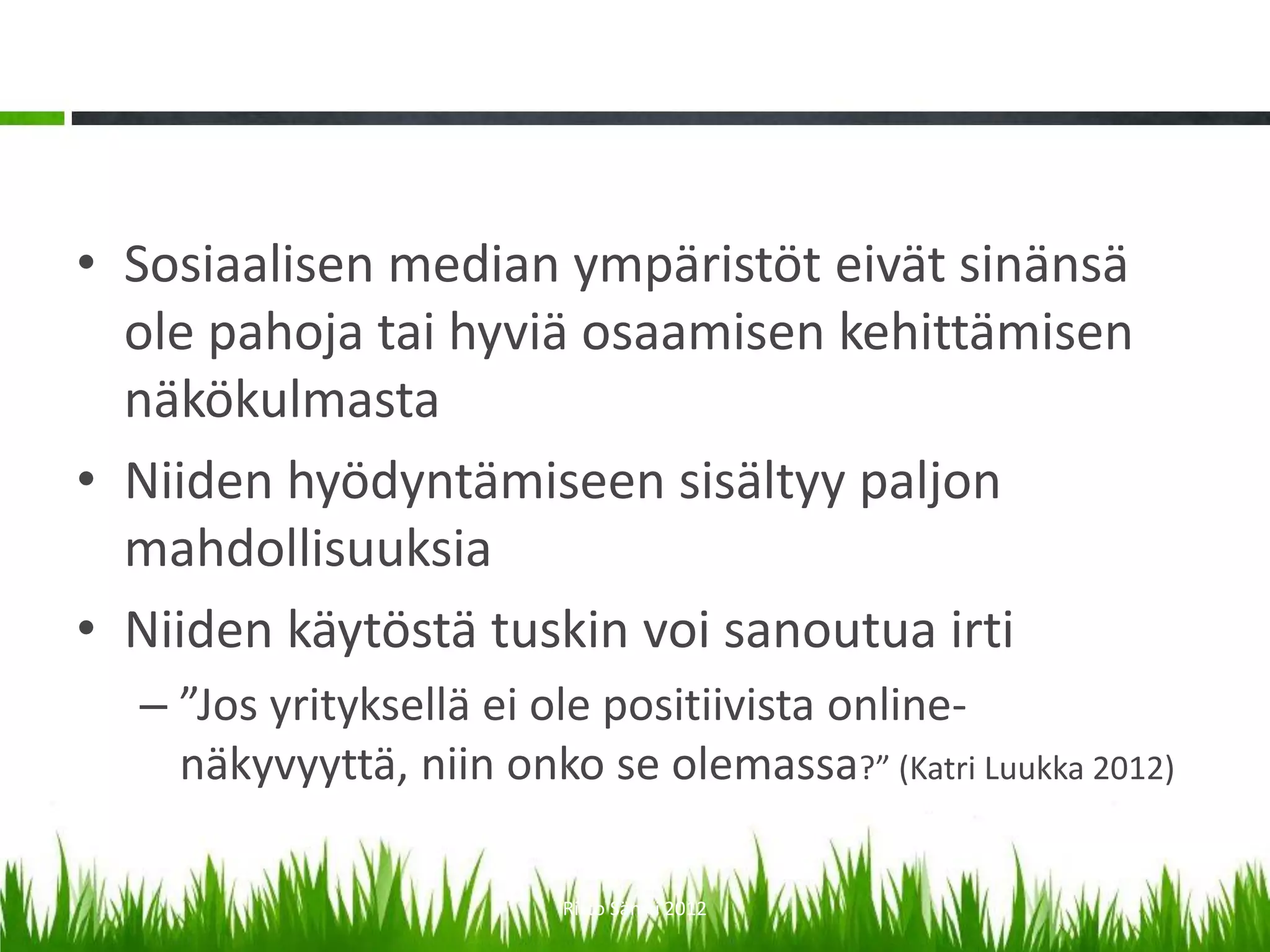 • Sosiaalisen median ympäristöt eivät sinänsä
  ole pahoja tai hyviä osaamisen kehittämisen
  näkökulmasta
• Niiden hyödyntämiseen sisältyy paljon
  mahdollisuuksia
• Niiden käytöstä tuskin voi sanoutua irti
  – ”Jos yrityksellä ei ole positiivista online-
    näkyvyyttä, niin onko se olemassa?” (Katri Luukka 2012)

                         Risto Säntti 2012
 