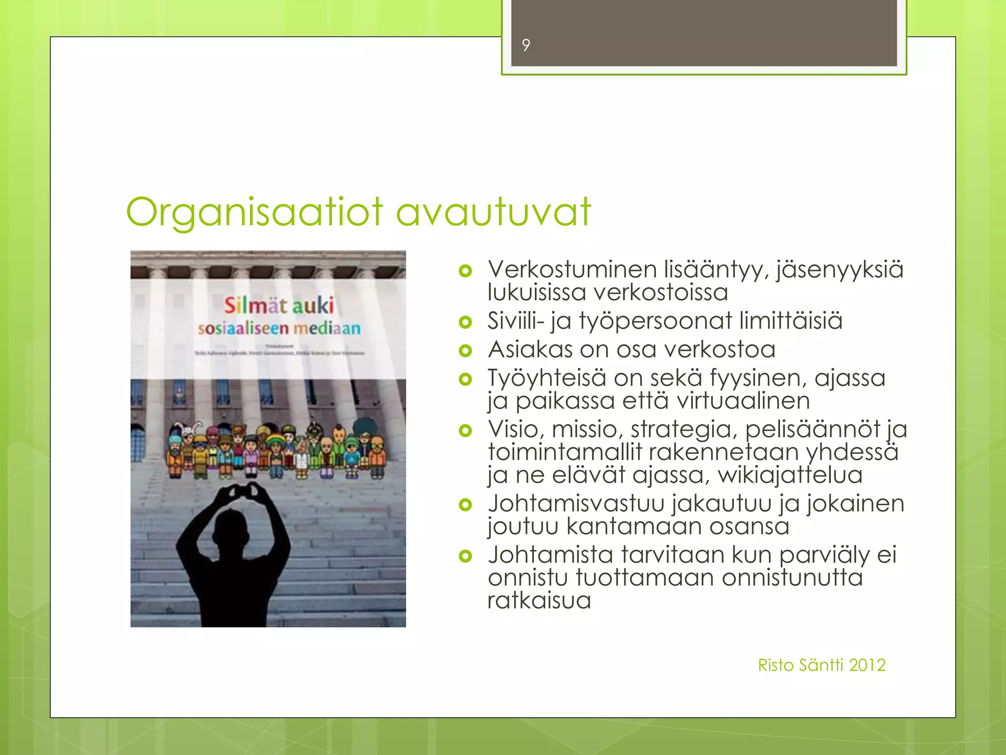 9




Organisaatiot avautuvat
                   Verkostuminen lisääntyy, jäsenyyksiä
                    lukuisissa verkostoissa
                   Siviili- ja työpersoonat limittäisiä
                   Asiakas on osa verkostoa
                   Työyhteisä on sekä fyysinen, ajassa
                    ja paikassa että virtuaalinen
                   Visio, missio, strategia, pelisäännöt ja
                    toimintamallit rakennetaan yhdessä
                    ja ne elävät ajassa, wikiajattelua
                   Johtamisvastuu jakautuu ja jokainen
                    joutuu kantamaan osansa
                   Johtamista tarvitaan kun parviäly ei
                    onnistu tuottamaan onnistunutta
                    ratkaisua

                                             Risto Säntti 2012
 