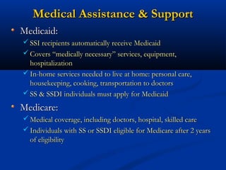 Medical Assistance & Support
Medicaid:
 SSI recipients automatically receive Medicaid
 Covers “medically necessary” services, equipment,

hospitalization
 In-home services needed to live at home: personal care,
housekeeping, cooking, transportation to doctors
 SS & SSDI individuals must apply for Medicaid

Medicare:
 Medical coverage, including doctors, hospital, skilled care
 Individuals with SS or SSDI eligible for Medicare after 2 years

of eligibility

 