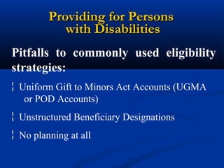 Providing for Persons
with Disabilities
Pitfalls to commonly used eligibility
strategies:
¦ Uniform Gift to Minors Act Accounts (UGMA
or POD Accounts)
¦ Unstructured Beneficiary Designations
¦ No planning at all

 