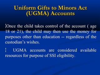 Uniform Gifts to Minors Act
(UGMA) Accounts
¦Once the child takes control of the account ( age
18 or 21), the child may then use the money for
purposes other than education -- regardless of the
custodian’s wishes.
¦
UGMA accounts are considered available
resources for purpose of SSI eligibility.

 
