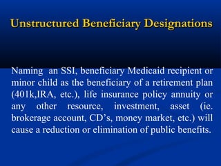 Unstructured Beneficiary Designations

Naming an SSI, beneficiary Medicaid recipient or
minor child as the beneficiary of a retirement plan
(401k,IRA, etc.), life insurance policy annuity or
any other resource, investment, asset (ie.
brokerage account, CD’s, money market, etc.) will
cause a reduction or elimination of public benefits.

 