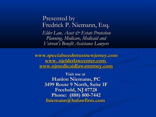 Presented by
Fredrick P. Niemann, Esq.
Elder Law, Asset & Estate Protection
Planning, Medicare, Medicaid and
Veteran’s Benefit Assistance Lawyers

www.specialneedstrustnewjersey.com
www. njelderlawcenter.com
www.njmedicaidlawattorney.com
Visit me at

Hanlon Niemann, PC
3499 Route 9 North, Suite 1F
Freehold, NJ 07728
Phone: (888) 800-7442
fniemann@hnlawfirm.com

 