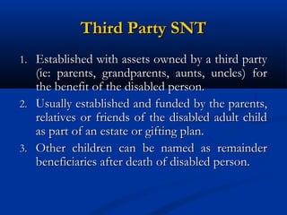Third Party SNT
1. Established with assets owned by a third party

(ie: parents, grandparents, aunts, uncles) for
the benefit of the disabled person.
2. Usually established and funded by the parents,
relatives or friends of the disabled adult child
as part of an estate or gifting plan.
3. Other children can be named as remainder
beneficiaries after death of disabled person.

 