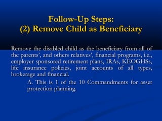 Follow-Up Steps:
(2) Remove Child as Beneficiary
Remove the disabled child as the beneficiary from all of
the parents’, and others relatives’, financial programs, i.e.,
employer sponsored retirement plans, IRAs, KEOGHSs,
life insurance policies, joint accounts of all types,
brokerage and financial.
A. This is 1 of the 10 Commandments for asset
protection planning.

 
