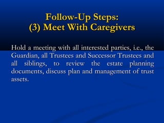 Follow-Up Steps:
(3) Meet With Caregivers
Hold a meeting with all interested parties, i.e., the
Guardian, all Trustees and Successor Trustees and
all siblings, to review the estate planning
documents, discuss plan and management of trust
assets.

 
