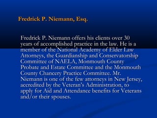 Fredrick P. Niemann, Esq.
Fredrick P. Niemann offers his clients over 30
years of accomplished practice in the law. He is a
member of the National Academy of Elder Law
Attorneys, the Guardianship and Conservatorship
Committee of NAELA, Monmouth County
Probate and Estate Committee and the Monmouth
County Chancery Practice Committee. Mr.
Niemann is one of the few attorneys in New Jersey,
accredited by the Veteran’s Administration, to
apply for Aid and Attendance benefits for Veterans
and/or their spouses.

 