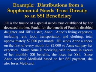 Example: Distributions from a
Supplemental Needs Trust Directly
to an SSI Beneficiary
Jill is the trustee of a special needs trust established by her
deceased mother, Paula, for the benefit of Paula’s disabled
daughter and Jill’s sister, Anne. Anne’s living expenses,
including rent, food, transportation and clothing, total
approximately $2,000 per month. Jill sends Anne a check
on the first of every month for $2,000 so Anne can pay her
expenses. Since Anne is receiving cash income in excess
of her monthly SSI benefits, she loses her SSI. Since
Anne received Medicaid based on her SSI payment, she
also loses Medicaid.

 