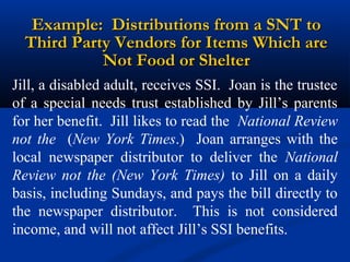 Example: Distributions from a SNT to
Third Party Vendors for Items Which are
Not Food or Shelter
Jill, a disabled adult, receives SSI. Joan is the trustee
of a special needs trust established by Jill’s parents
for her benefit. Jill likes to read the National Review
not the (New York Times.) Joan arranges with the
local newspaper distributor to deliver the National
Review not the (New York Times) to Jill on a daily
basis, including Sundays, and pays the bill directly to
the newspaper distributor. This is not considered
income, and will not affect Jill’s SSI benefits.

 