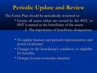 Periodic Update and Review
The Estate Plan should be periodically reviewed to:
• Ensure all assets either are owned by the SNT, or
SNT is named as the beneficiary of the assets.
A. The importance of beneficiary designations
• To update trustees and persons representatives and

power of attorney
• Changes in the beneficiary’s condition or eligibility
for benefits.
• Changes in your economic situation.

 