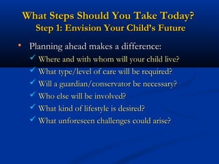 What Steps Should You Take Today?
Step 1: Envision Your Child’s Future
Planning ahead makes a difference:
 Where and with whom will your child live?
 What type/level of care will be required?
 Will a guardian/conservator be necessary?
 Who else will be involved?
 What kind of lifestyle is desired?
 What unforeseen challenges could arise?

 