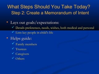 What Steps Should You Take Today?
Step 2: Create a Memorandum of Intent
Lays out goals/expectations:
 Details preferences, needs, wishes, both medical and personal
 Lists key people in child’s life

Helps guide:
 Family members
 Trustees
 Caregivers
 Others

 