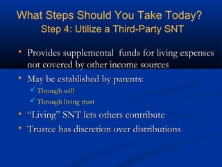 What Steps Should You Take Today?
Step 4: Utilize a Third-Party SNT
Provides supplemental funds for living expenses
not covered by other income sources
May be established by parents:
 Through will
 Through living trust

“Living” SNT lets others contribute
Trustee has discretion over distributions

 