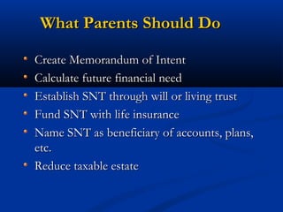 What Parents Should Do
Create Memorandum of Intent
Calculate future financial need
Establish SNT through will or living trust
Fund SNT with life insurance
Name SNT as beneficiary of accounts, plans,
etc.
Reduce taxable estate

 