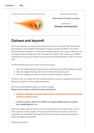 Use this area to offer a short preview of your email's content. View this email in your browser
Dutch National Teams Lacrosse
Newsletter #4
Oshawa and beyond!
Oshawa and beyond!
SNT's new approach is on the verge of delivering its 'proof of concept' with the Women's
Dutch National Team (WDNT) Development Program sending the WDNT to the World
Championships in Oshawa in a financially sustainable manner. We have just started up our
first steps to follow through this proof of concept for the Men's DNT, setting up the MDNT
Development Program and starting looking at the World Championships in 2014 in Denver,
USA.
The three things that lay at the very core of this success:
1. We have stopped tearing things down as individuals and started building as a group
2. We have stopped thinking short term and started thinking long term
3. We have stopped thinking in projects and started thinking in programs
The 6th of July, our Ladies and their coaching staff plus a group of supporters will travel to
Oshawa, Canada for a life changing experience!
We have almost closed the gap to our 'top line' budget:
Please, wll you help us with the last bits and pieces?
http://www.indiegogo.com/projects/dutch-women-s-team-to-2013-women-s-lacrosse-
world-cup-canada?c=home
Account number: 8047151 to WDNT Lax Program (IBAN Account number:
NL91 INGB 0008 0471 51)
When the Ladies have returned from their tournament and their summer break, we will
have a grand evaluation session of this particular initiative and its ramp up but more
importantly: the next WDNT Development Program trainings are being scheduled by a
highly motivated coaching staff!
Oshawa and beyond!
RSSTranslate
 