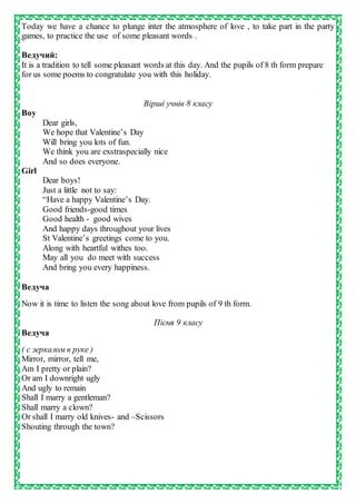 Today we have a chance to plunge inter the atmosphere of love , to take part in the party
games, to practice the use of some pleasant words .
Ведучий:
It is a tradition to tell some pleasant words at this day. And the pupils of 8 th form prepare
for us some poems to congratulate you with this holiday.
Вірші учнів 8 класу
Boy
Dear girls,
We hope that Valentine’s Day
Will bring you lots of fun.
We think you are exstraspecially nice
And so does everyone.
Girl
Dear boys!
Just a little not to say:
“Have a happy Valentine’s Day.
Good friends-good times
Good health - good wives
And happy days throughout your lives
St Valentine’s greetings come to you.
Along with heartful withes too.
May all you do meet with success
And bring you every happiness.
Ведуча
Now it is time to listen the song about love from pupils of 9 th form.
Пісня 9 класу
Ведуча
( с зеркалом в руке )
Mirror, mirror, tell me,
Am I pretty or plain?
Or am I downright ugly
And ugly to remain
Shall I marry a gentleman?
Shall marry a clown?
Or shall I marry old knives- and –Scissors
Shouting through the town?
 