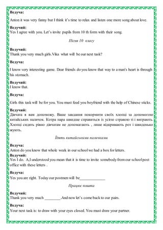 Ведуча:
Anton it was very fanny but I think it’s time to relax and listen one more song about love.
Ведучий:
Yes I agree with you. Let’s invite pupils from 10 th form with their song.
Пісня 10 класу
Ведучий:
Thank you very much girls.Vika what will be our next task?
Ведуча:
I know very interesting game. Dear friends do you know that way to a man's heart is through
his stomach.
Ведучий:
I know that.
Ведуча:
Girls this task will be for you. You must feed you boyfriend with the help of Chinese sticks.
Ведучий:
Дівчата я вам допоможу. Ваше завдання покормити своїх хлопці за допомогою
китайських паличок. Котра пара швидше справиться із усією стравою ті і виграють.
Хлопці сидять рівно дівчатам не допомагають , лише відкривають рот і швиденько
жують.
Їдять китайськими паличками
Ведуча:
Anton do you know that whole week in our schoolwe had a box for letters.
Ведучий:
Yes I do. A,I understood you mean that it is time to invite somebodyfrom our schoolpost
office with these letters .
Ведуча:
Yes you are right. Today our postmen will be_____________
Працює пошта
Ведучий:
Thank you very much ________.And now let’s come back to our pairs.
Ведуча:
Your next task is: to draw with your eyes closed. You must draw your partner.
 