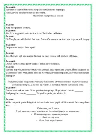 Ведучий:
Дівчатам з закритими очима потрібно намалювати партнера.
Наші дівчата асистенти вам допоможуть.
Малюють з закритими очима
Ведуча:
Very nice pictures we have.
Ведучий:
Yes, let’s suggest them to our teacher of Art for her exhibition.
Ведуча:
Ok ! Maybe we will do that. But now, Anton it’s seems to me that our boys are still hungry.
Ведучий:
Do you want to feed them again?
Ведуча:
Yes. But who will take part in this task we must choosewith the help of lottery.
Ведучий:
One of our boys must eat 10 slices of lemon in two minutes.
Ведуча:
Дівчата жеребкуванням оберуть чий хлопець буде приймати участь. Його завдання за
2 хвилини з’їсти10 шматків лимона. Котраж дівчина відправить свого хлопця на такі
тортури?
Жеребкуванням обирають учасника і виносять 10 тонюсіньких скибочок лимона
посипаних цукром. Бонусом за участь в конкурсі дають бутилочку води.
Ведучий:
For our next task we must divide you into two groups .Boys please come to _______.
And you girls come to ________.Theywill explain you what to do.
Ведуча:
While our participants doing their task we invite to us pupils of 8 form with their song about
love.
Співають учні 8 класу
В цей момент хлопці та дівчата дають відповідь на запитання.
- Якого кольору очі твого партнера
- Який розмір ноги
- Коли день народження
 