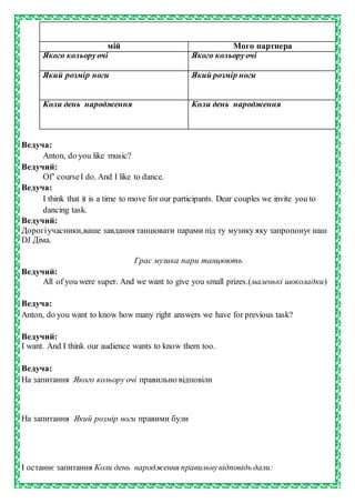 мій Мого партнера
Якого кольоруочі Якого кольоруочі
Який розмір ноги Який розмір ноги
Коли день народження Коли день народження
Ведуча:
Anton, do you like music?
Ведучий:
Of’ courseI do. And I like to dance.
Ведуча:
I think that it is a time to move for our participants. Dear couples we invite you to
dancing task.
Ведучий:
Дорогіучасники,ваше завдання танцювати парами під ту музику яку запропонуєнаш
DJ Діма.
Грає музика пари танцюють
Ведучий:
All of you were super. And we want to give you small prizes.(маленькі шоколадки)
Ведуча:
Anton, do you want to know how many right answers we have for previous task?
Ведучий:
I want. And I think our audience wants to know them too.
Ведуча:
На запитання Якого кольору очі правильно відповіли
На запитання Який розмір ноги правими були
І останнє запитання Коли день народження правильнувідповідь дали:
 