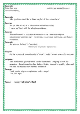 Ведучий:
So the best were _______________________________and they get a prize(дається
невеличкий приз)_
Ведучий:
Vika, you know that I like to dance, maybe it is time to our disco?
Ведуча:
Not yet. Our last task is to find out who was the besttoday.
I know, we’ll do it with the help of our audience.
Ведуча:
Шановні глядачі за допомогою ваших оплесків ми хочемо обрати
найактивнішу сьогодніпару , тих хто вам сподобався найбільше . Але будьте
об’єктивні.
Ведучий:
So, who was the best? Let’s applaud.
Оплесками обирають переможця
Ведуча:
Our the best couple gets main prize of today’s evening.( вручаємо коробку цукерок)
Ведучий:
Dear friends thank you very much for this nice holiday! Our party is over. But
remember – Love is one of the best feelings. So let’s love and be loved by others and
our earth will become more beautiful and kinder.
Ведуча:
Thank you for all your compliments, smiles, songs!
See you! Bye!
Разом: Happy Valentine’s Day!
 