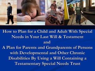 How to Plan for a Child and Adult With Special
Needs in Your Last Will & Testament
and
A Plan for Parents and Grandparents of Persons
with Developmental and Other Chronic
Disabilities By Using a Will Containing a
Testamentary Special Needs Trust

 