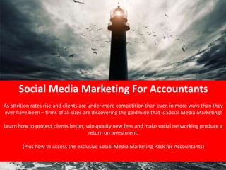 Social Media Marketing For Accountants
            As attrition rates rise and clients are under more competition than ever, in more ways than they
            ever have been – firms of all sizes are discovering the goldmine that is Social Media Marketing!

              Learn how to protect clients better, win quality new fees and make social networking produce a
                                                    return on investment.

                                                    (Plus how to access the exclusive Social Media Marketing Pack for Accountants)
         Including:




 LinkedIn
 Twitter
 Blogs




                                                                                                                                                                        LinkedIn for Accountants,
 Facebook
 Slideshare
 Integration with websites and offline
                                                                                                                  www.salesforaccountants.com




                                          Twitter for Accountants, Facebook for Accountants, Marketing for Accountants, Sales for Accountants, Social media for Accountants. Social networking for
                                                                                                                                                                                      Accountants
 