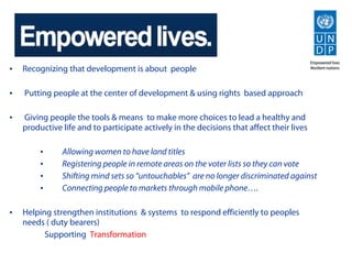 •   Recognizing that development is about people

•   Putting people at the center of development & using rights based approach

•   Giving people the tools & means to make more choices to lead a healthy and
    productive life and to participate actively in the decisions that affect their lives

         •     Allowing women to have land titles
         •     Registering people in remote areas on the voter lists so they can vote
         •     Shifting mind sets so “untouchables” are no longer discriminated against
         •     Connecting people to markets through mobile phone….

•   Helping strengthen institutions & systems to respond efficiently to peoples
    needs ( duty bearers)
          Supporting Transformation
 