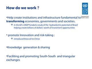 How do we work ?

•Help create institutions and infrastructure fundamental to
transforming economies, governments and societies.
    In the 60’s UNDP funded a study of the hydroelectric potential of Brazil
     helping create billions of dollars’ worth of investment opportunities


• promote Innovation and risk-taking :
    introduced broccoli to China


•Knowledge generation & sharing

•Faciliting and promoting South-South and triangular
exchanges
 