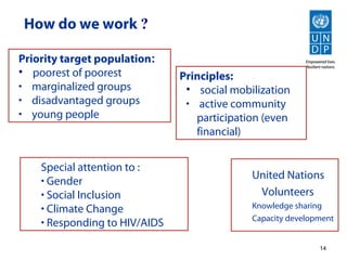 How do we work ?

Priority target population:
• poorest of poorest           Principles:
• marginalized groups           • social mobilization
• disadvantaged groups          • active community
• young people                    participation (even
                                  financial)


    Special attention to :
    • Gender                                 United Nations
    • Social Inclusion                        Volunteers
    • Climate Change                         Knowledge sharing
    • Responding to HIV/AIDS                 Capacity development


                                                             14
 