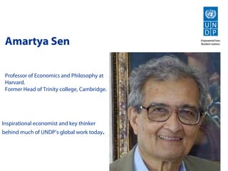 Amartya Sen

 Professor of Economics and Philosophy at
 Harvard.
 Former Head of Trinity college, Cambridge.




Inspirational economist and key thinker
behind much of UNDP’s global work today.
 