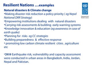 Resilient Nations …examples
Natural disasters & Climate change
•Making disaster risk reduction a policy priority ( eg Nepal
National DRR Strategy)
•Empowering institutions dealing with natural disasters
•Carrying risk assessments & building early warning systems
•Knowledge innovation & education (eg awareness in case of
earth quake)
•Planning for risks eg CC strategies
•Building preparedness & effective response
• promoting low carbon climate resilient cities , agriculture
etc

•2010 Earthquake risk, vulnerability and capacity assessment
were conducted in urban areas in Bangladesh, India, Jordan,
Nepal and Pakistan.
 