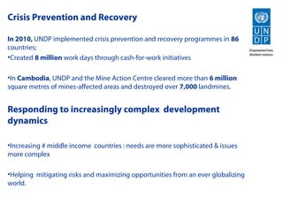 Crisis Prevention and Recovery

In 2010, UNDP implemented crisis prevention and recovery programmes in 86
countries;
•Created 8 million work days through cash-for-work initiatives

•In Cambodia, UNDP and the Mine Action Centre cleared more than 6 million
square metres of mines-affected areas and destroyed over 7,000 landmines.


Responding to increasingly complex development
dynamics

•Increasing # middle income countries : needs are more sophisticated & issues
more complex

•Helping mitigating risks and maximizing opportunities from an ever globalizing
world.
 