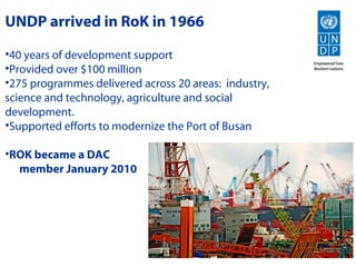 UNDP arrived in RoK in 1966
•40 years of development support
•Provided over $100 million
•275 programmes delivered across 20 areas: industry,
science and technology, agriculture and social
development.
•Supported efforts to modernize the Port of Busan

•ROK became a DAC
  member January 2010
 