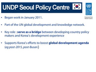 • Began work in January 2011.

• Part of the UN global development and knowledge network.

• Key role : serve as a bridge between developing country policy
  makers and Korea’s development experience

• Supports Korea’s efforts to boost global development agenda
  (eg post-2015, post-Busan)
 