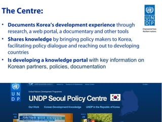 The Centre:
• Documents Korea’s development experience through
  research, a web portal, a documentary and other tools
• Shares knowledge by bringing policy makers to Korea,
  facilitating policy dialogue and reaching out to developing
  countries
• Is developing a knowledge portal with key information on
  Korean partners, policies, documentation
 