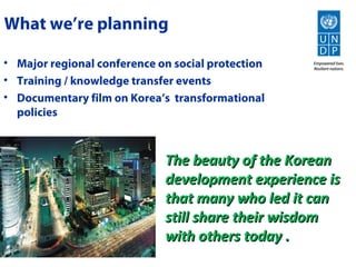What we’re planning

• Major regional conference on social protection
• Training / knowledge transfer events
• Documentary film on Korea’s transformational
  policies



                             The beauty of the Korean
                             development experience is
                             that many who led it can
                             still share their wisdom
                             with others today .
 