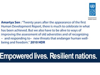 Amartya Sen : “Twenty years after the appearance of the first
Human Development Report, there is much to celebrate in what
has been achieved. But we also have to be alive to ways of
improving the assessment of old adversities and of recognizing
—and responding to—new threats that endanger human well-
being and freedom.“ 2010 HDR
 