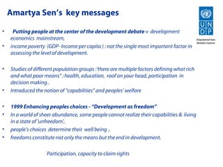 Amartya Sen’s key messages

•    Putting people at the center of the development debate v development
    economics mainstream,
•   income poverty (GDP- Income per capita ) : not the single most important factor in
    assessing the level of development.

•   Studies of different population groups :’there are multiple factors defining what rich
    and what poor means” : health, education, roof on your head, participation in
    decision making..
•   Introduced the notion of “capabilities” and peoples’ welfare

•   1999 Enhancing peoples choices - “Development as freedom”
•   In a world of sheer abundance, some people cannot realize their capabilities & living
    in a state of 'unfreedom',
•   people’s choices determine their well being ..
•   freedoms constitute not only the means but the end in development.

                    Participation, capacity to claim rights
 