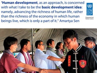 ‘Human development, as an approach, is concerned
with what I take to be the basic development idea:
namely, advancing the richness of human life, rather
than the richness of the economy in which human
beings live, which is only a part of it.“ Amartya Sen
 