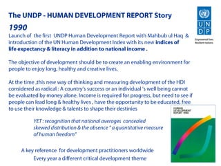 The UNDP - HUMAN DEVELOPMENT REPORT Story
1990
Launch of the first UNDP Human Development Report with Mahbub ul Haq &
introduction of the UN Human Development Index with its new indices of
life expectancy & literacy in addition to national income .

The objective of development should be to create an enabling environment for
people to enjoy long, healthy and creative lives,

At the time ,this new way of thinking and measuring development of the HDI
considered as radical : A country’s success or an individual ‘s well being cannot
be evaluated by money alone. Income is required for progress, but need to see if
people can lead long & healthy lives , have the opportunity to be educated, free
to use their knowledge & talents to shape their destinies

          YET : recognition that national averages concealed
          skewed distribution & the absence “ a quantitative measure
          of human freedom”

     A key reference for development practitioners worldwide
          Every year a different critical development theme
 