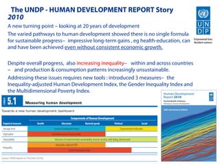 The UNDP - HUMAN DEVELOPMENT REPORT Story
2010
A new turning point – looking at 20 years of development
The varied pathways to human development showed there is no single formula
for sustainable progress—impressive long-term gains , eg health-education, can
and have been achieved even without consistent economic growth.

Despite overall progress, also increasing inequality— within and across countries
— and production & consumption patterns increasingly unsustainable.
Addressing these issues requires new tools : introduced 3 measures—the
Inequality-adjusted Human Development Index, the Gender Inequality Index and
the Multidimensional Poverty Index.
 