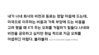 내가 너네 회사의 비전과 동료는 정말 마음에 드는데,
미국으로 이주하는 비용과 가족 부양에 드는 비용을
고려 했을 때 X가 주는 오퍼를 거절하기 힘들다.너네와
비전을 공유하고 싶지만 현실 적으로 지금 오퍼를
어셉하긴 어렵다. 블라블라 (인간 대 인간으로써 감성을 자극하는)
 