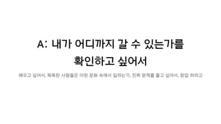 A: 내가 어디까지 갈 수 있는가를
확인하고 싶어서
배우고 싶어서, 똑똑한 사람들은 어떤 문화 속에서 일하는가, 진짜 문제를 풀고 싶어서, 창업 하려고
 